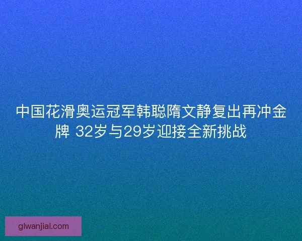 中国花滑奥运冠军韩聪隋文静复出再冲金牌 32岁与29岁迎接全新挑战