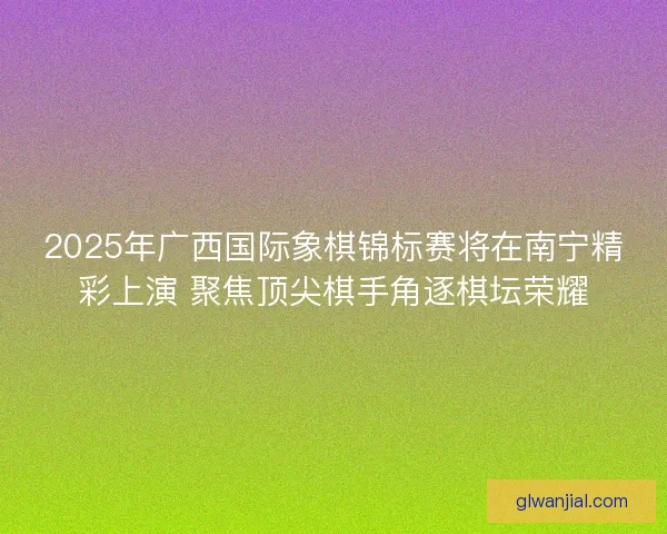 2025年广西国际象棋锦标赛将在南宁精彩上演 聚焦顶尖棋手角逐棋坛荣耀 2025年广西国际象棋锦标赛将在南宁精彩上演 聚焦顶尖棋手角逐棋坛荣耀