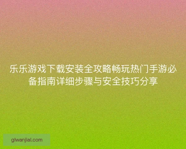 乐乐游戏下载安装全攻略畅玩热门手游必备指南详细步骤与安全技巧分享
