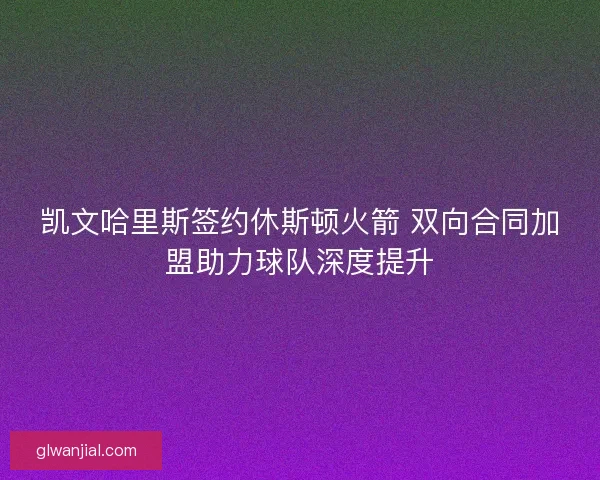 凯文哈里斯签约休斯顿火箭 双向合同加盟助力球队深度提升