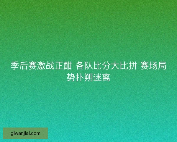 季后赛激战正酣 各队比分大比拼 赛场局势扑朔迷离