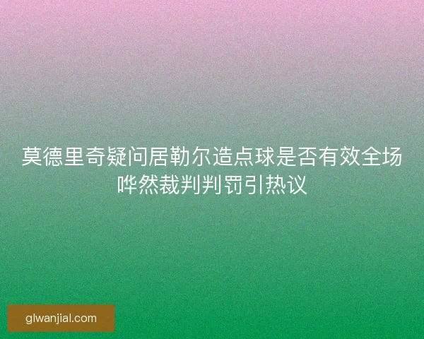 莫德里奇疑问居勒尔造点球是否有效全场哗然裁判判罚引热议