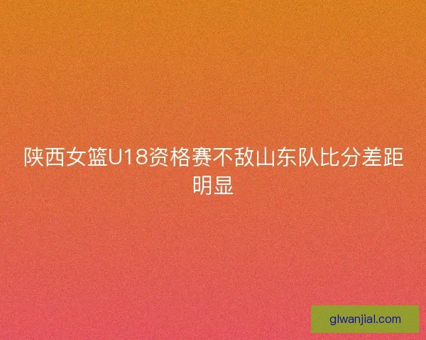 陕西女篮U18资格赛不敌山东队比分差距明显