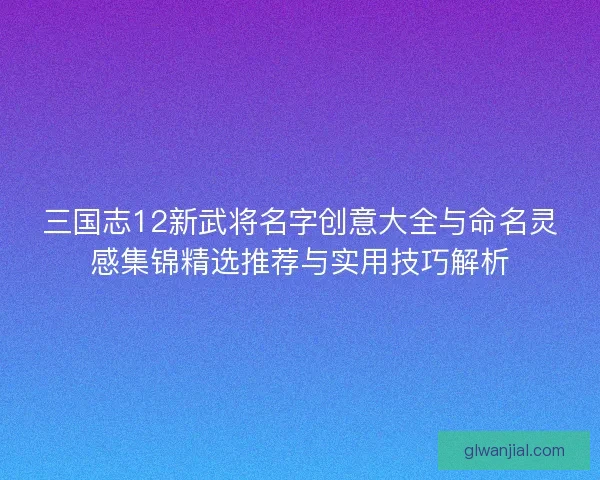 三国志12新武将名字创意大全与命名灵感集锦精选推荐与实用技巧解析