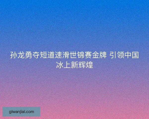 孙龙勇夺短道速滑世锦赛金牌 引领中国冰上新辉煌