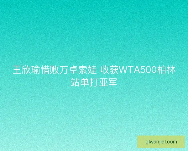 王欣瑜惜败万卓索娃 收获WTA500柏林站单打亚军