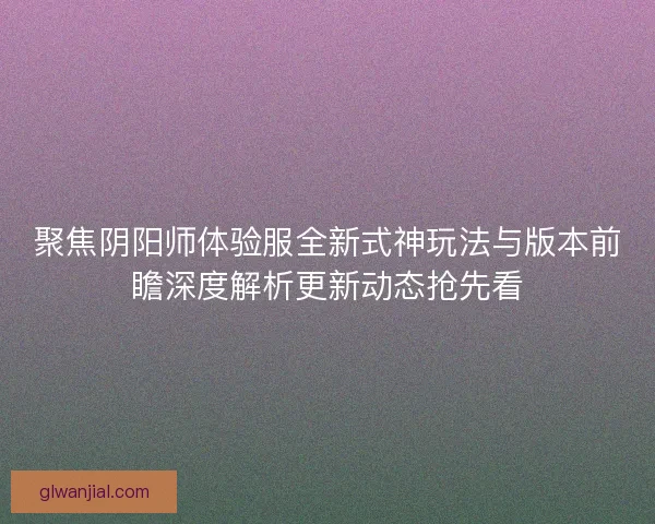 聚焦阴阳师体验服全新式神玩法与版本前瞻深度解析更新动态抢先看