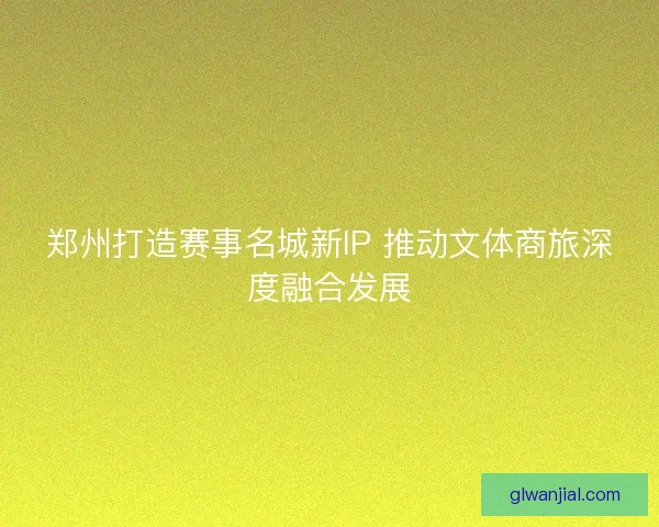 郑州打造赛事名城新IP 推动文体商旅深度融合发展