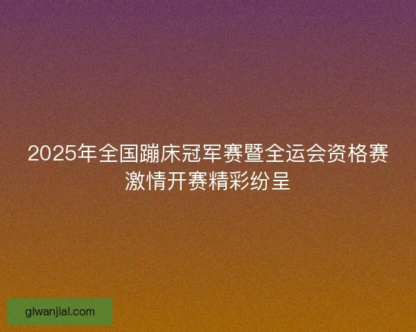 2025年全国蹦床冠军赛暨全运会资格赛激情开赛精彩纷呈