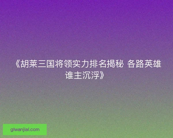 《胡莱三国将领实力排名揭秘 各路英雄谁主沉浮》