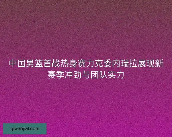 中国男篮首战热身赛力克委内瑞拉展现新赛季冲劲与团队实力 中国男篮首战热身赛力克委内瑞拉展现新赛季冲劲与团队实力