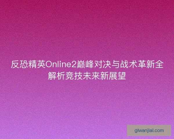 反恐精英Online2巅峰对决与战术革新全解析竞技未来新展望