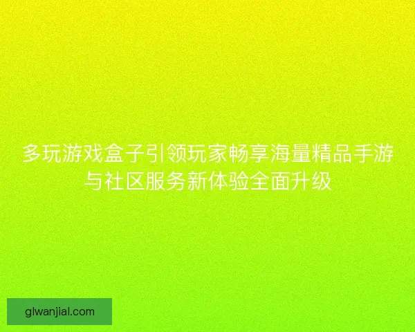 多玩游戏盒子引领玩家畅享海量精品手游与社区服务新体验全面升级