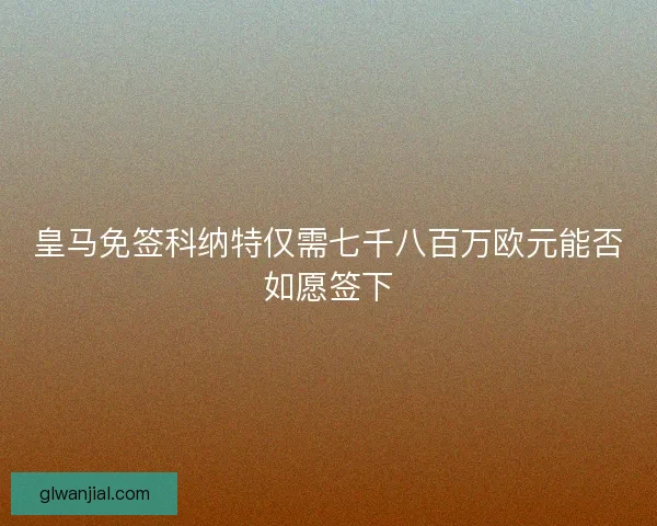 皇马免签科纳特仅需七千八百万欧元能否如愿签下
