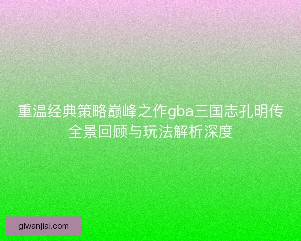 重温经典策略巅峰之作gba三国志孔明传全景回顾与玩法解析深度
