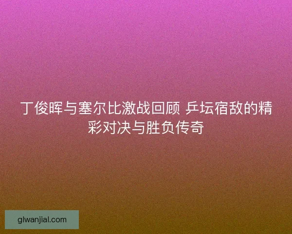丁俊晖与塞尔比激战回顾 乒坛宿敌的精彩对决与胜负传奇