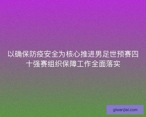 以确保防疫安全为核心推进男足世预赛四十强赛组织保障工作全面落实