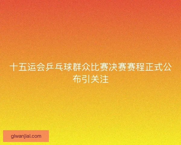 十五运会乒乓球群众比赛决赛赛程正式公布引关注
