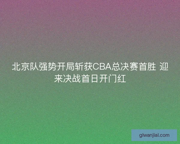 北京队强势开局斩获CBA总决赛首胜 迎来决战首日开门红 北京队强势开局斩获CBA总决赛首胜 迎来决战首日开门红