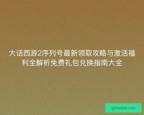 大话西游2序列号最新领取攻略与激活福利全解析免费礼包兑换指南大全