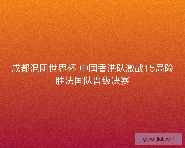 成都混团世界杯 中国香港队激战15局险胜法国队晋级决赛 成都混团世界杯 中国香港队激战15局险胜法国队晋级决赛