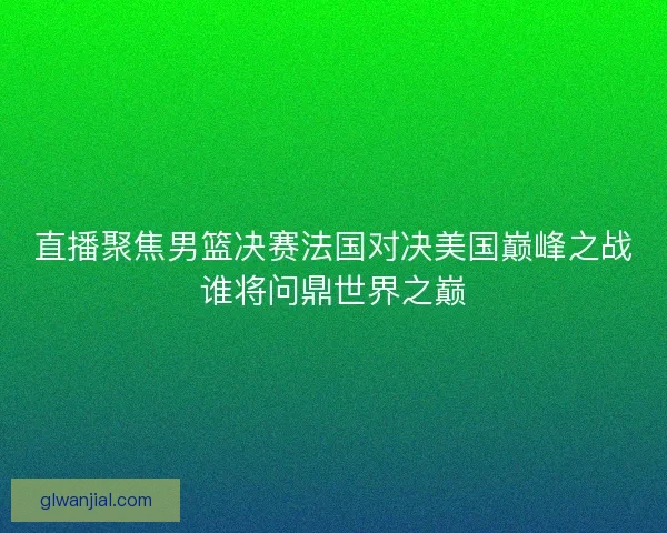 直播聚焦男篮决赛法国对决美国巅峰之战谁将问鼎世界之巅