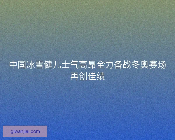 中国冰雪健儿士气高昂全力备战冬奥赛场再创佳绩
