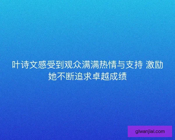 叶诗文感受到观众满满热情与支持 激励她不断追求卓越成绩 叶诗文感受到观众满满热情与支持 激励她不断追求卓越成绩
