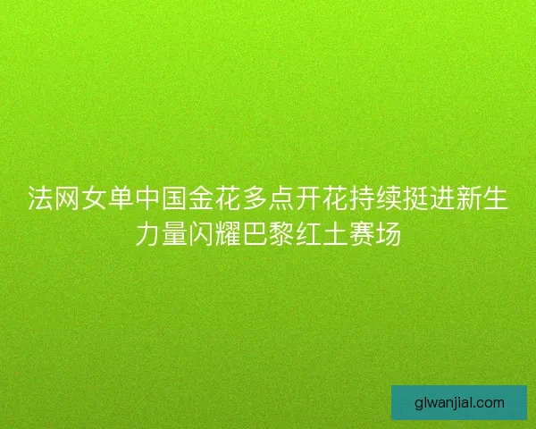 法网女单中国金花多点开花持续挺进新生力量闪耀巴黎红土赛场 法网女单中国金花多点开花持续挺进新生力量闪耀巴黎红土赛场