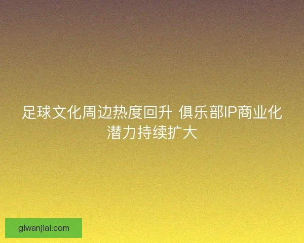 足球文化周边热度回升 俱乐部IP商业化潜力持续扩大