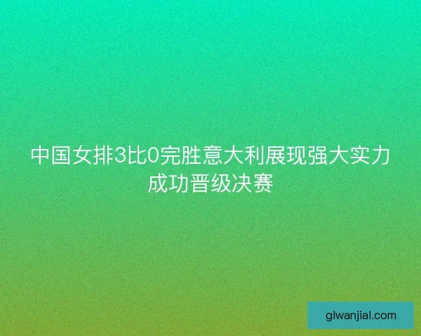 中国女排3比0完胜意大利展现强大实力成功晋级决赛 中国女排3比0完胜意大利展现强大实力成功晋级决赛