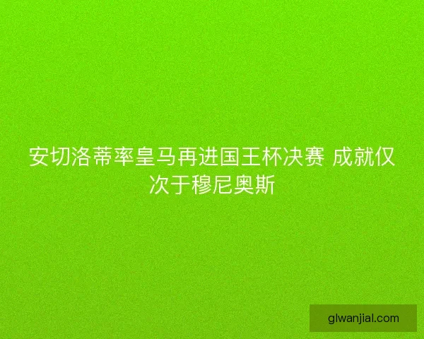 安切洛蒂率皇马再进国王杯决赛 成就仅次于穆尼奥斯 安切洛蒂率皇马再进国王杯决赛 成就仅次于穆尼奥斯