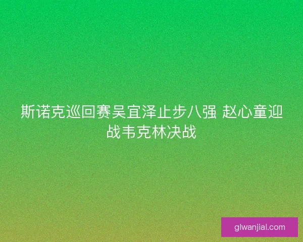 斯诺克巡回赛吴宜泽止步八强 赵心童迎战韦克林决战 斯诺克巡回赛吴宜泽止步八强 赵心童迎战韦克林决战