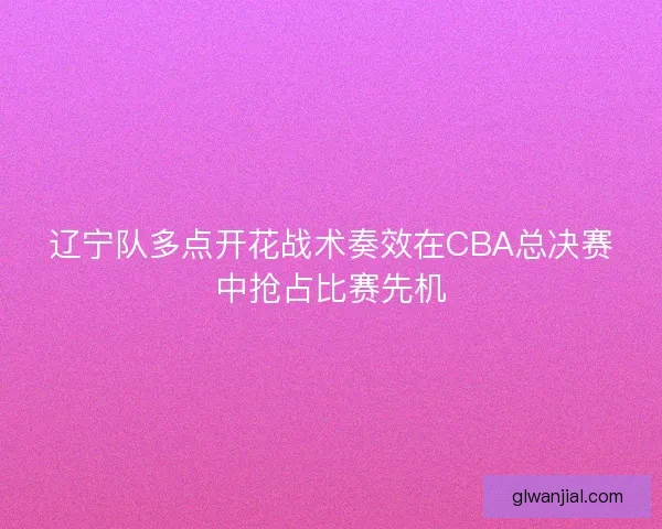 辽宁队多点开花战术奏效在CBA总决赛中抢占比赛先机 辽宁队多点开花战术奏效在CBA总决赛中抢占比赛先机