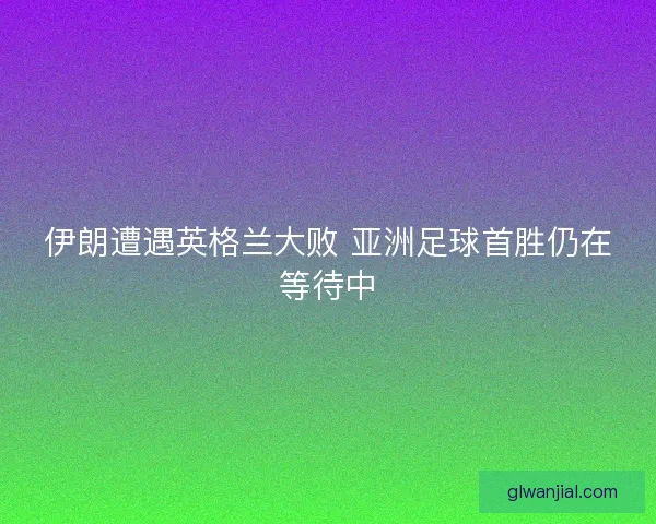 伊朗遭遇英格兰大败 亚洲足球首胜仍在等待中