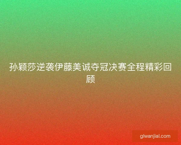 孙颖莎逆袭伊藤美诚夺冠决赛全程精彩回顾