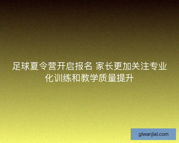 足球夏令营开启报名 家长更加关注专业化训练和教学质量提升