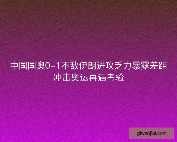 中国国奥0-1不敌伊朗进攻乏力暴露差距冲击奥运再遇考验