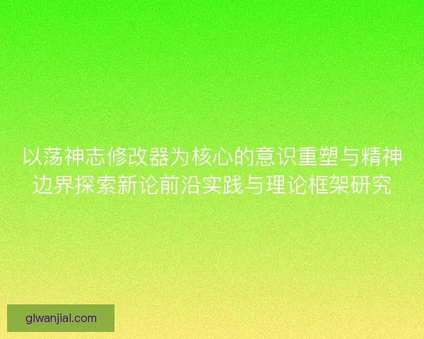 以荡神志修改器为核心的意识重塑与精神边界探索新论前沿实践与理论框架研究 以荡神志修改器为核心的意识重塑与精神边界探索新论前沿实践与理论框架研究