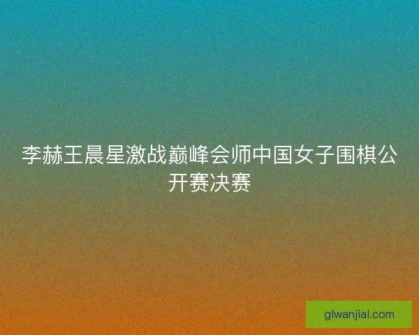 李赫王晨星激战巅峰会师中国女子围棋公开赛决赛 李赫王晨星激战巅峰会师中国女子围棋公开赛决赛
