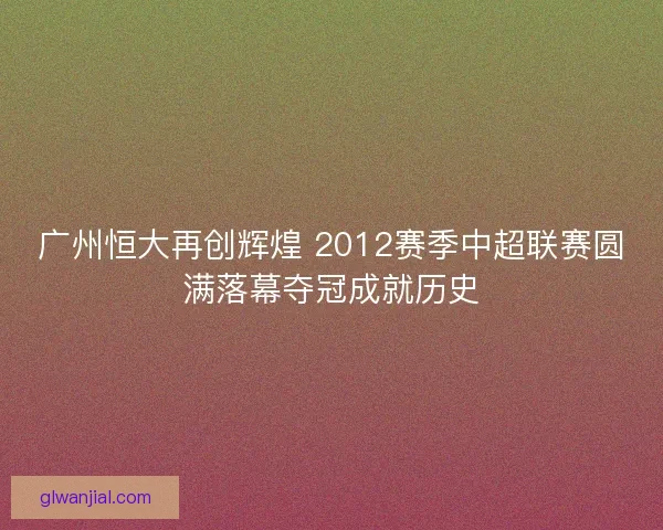 广州恒大再创辉煌 2012赛季中超联赛圆满落幕夺冠成就历史 广州恒大再创辉煌 2012赛季中超联赛圆满落幕夺冠成就历史