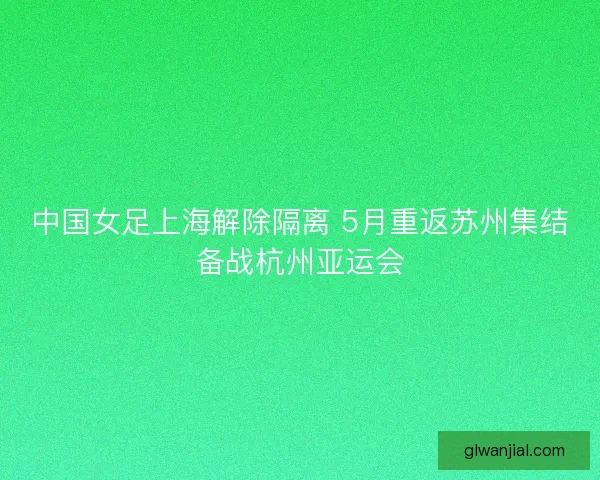 中国女足上海解除隔离 5月重返苏州集结备战杭州亚运会 中国女足上海解除隔离 5月重返苏州集结备战杭州亚运会